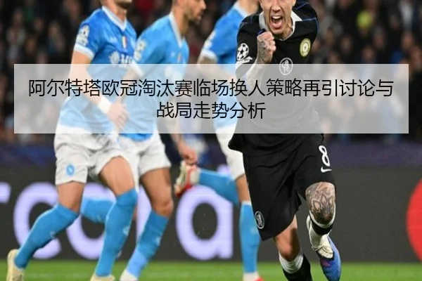 阿尔特塔欧冠淘汰赛临场换人策略再引讨论与战局走势分析