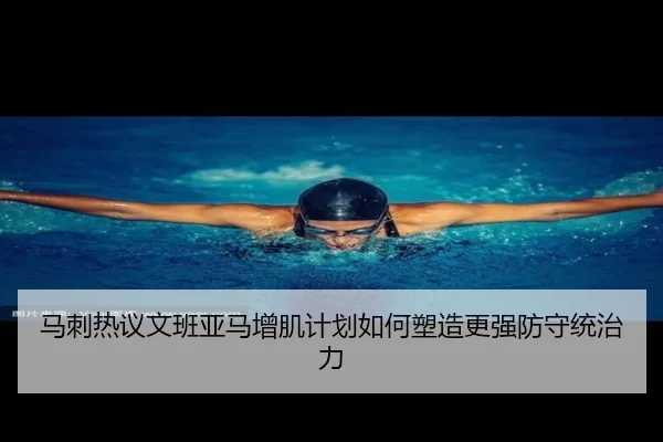 马刺热议文班亚马增肌计划如何塑造更强防守统治力