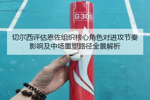 切尔西评估恩佐组织核心角色对进攻节奏影响及中场重塑路径全景解析