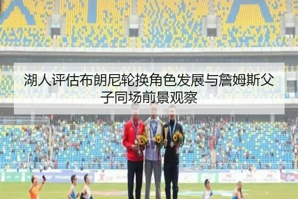 湖人评估布朗尼轮换角色发展与詹姆斯父子同场前景观察