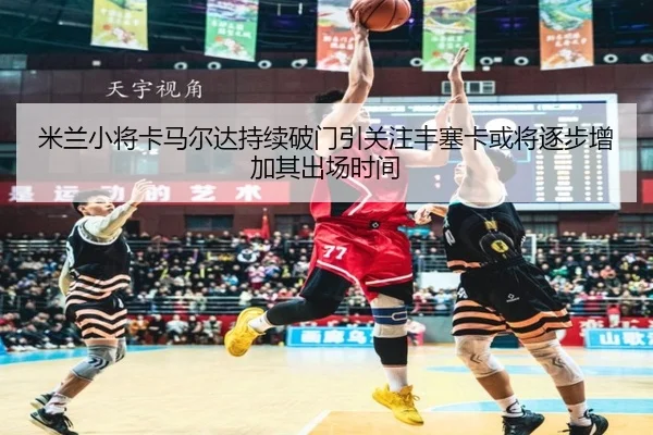 米兰小将卡马尔达持续破门引关注丰塞卡或将逐步增加其出场时间